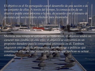El objetivo es el fin perseguido con el desarrollo de una acción o de un conjunto de ellas. A través del tiempo, la consecución de un objetivo puede estar próxima o lejana, de acuerdo con el número de acciones que sea necesario efectuar para alcanzarlo.  Mientras más remota se considere su realización, el objetivo tendrá un carácter más estable; en este caso, el objetivo se convertirá en un propósito duradero para la comunidad interesada en él. También adquieren este rasgo de permanentes, los objetivos o políticas que constituyen el ser de una institución, aquellos que tipifican su actuar cotidiano. 