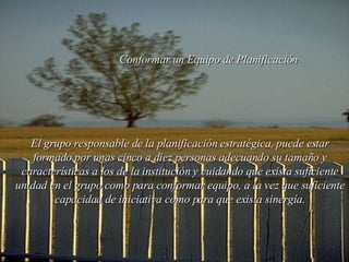 Conformar un  E quipo de Planificación El grupo responsable de la planificación estratégica, puede estar formado por unas cinco a diez personas adecuando su tamaño y características a los de la institución y cuidando que exista suficiente unidad en el grupo como para conformar equipo, a la vez que suficiente capacidad de iniciativa como para que exista sinergía. 