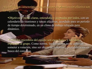 Algunas de las características de un equipo de planificación efectivo son las siguientes: Objetivos y metas claras, entendidas y aceptadas por todos , con un calendario de reuniones y tareas efectivas, acordado para un período de tiempo determinado, en un clima de trabajo relajado pero dinámico.  Todos los miembros del equipo son escuchados y sus ideas expuestas al grupo . Como norma, las decisiones no se deberían someter a votación, sino ser objeto de reflexión y profundización en busca del consenso.  