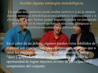 Acordar algunas estrategias metodológicas. Un equipo muy numeroso puede resultar inefectivo si no se adoptan algunas estrategias metodológicas para garantizar la participación y la eficiencia del grupo. Incluso grupos pequeños pueden ver entorpecida su marcha si en su interior prevalecen relaciones jerárquicas o características personales muy diferenciadas.  En el calor de un debate, algunos pueden verse inhibidos de expresar sus experiencias, ideas u opiniones, mientras que a otros les resultará natural imponer sus criterios o hablar "duro y golpeado". En ese contexto será fácil perder la oportunidad de lograr mayores niveles de participación y compromiso del conjunto. 