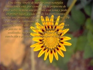 Una forma simple de superar estas naturales limitaciones está, por ejemplo, en la propuesta de poner sobre la mesa una pregunta o un tema y pedir, en primer lugar, a cada uno de los participantes escribir una propuesta o respuesta relativa al tema. De este modo se compromete un aporte específico de opiniones o ideas que, en un segundo momento pueden ser puestas en común dentro del grupo, discutidas y analizadas una por una, hasta llegar a alguna conclusión o propuesta acordada por el conjunto.  