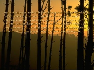 Aun más, si el equipo de trabajo está compuesto por más de ocho, diez o doce personas, puede ser conveniente considerar una etapa intermedia que consistiría en que sub-grupos de dos, tres o cuatro personas, estudian las propuestas o ideas individuales y llegan a una propuesta grupal, la que finalmente se confronta con las propuestas de los otros sub-grupos, para terminar acordando una de conjunto... 