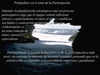 Habitualmente se resalta la importancia de la participación a todo nivel, sin embargo la mayoría de nosotros actuamos pensando que en la práctica ella es imposible o excesivamente engorrosa y paralizante. Profundizar en el tema de la Participación. Entender la planificación estratégica como un proceso participativo exige que el equipo central reflexione abierta y explícitamente en torno al tema y establezca sus límites y características ideales, puesto que  evidentemente es  un tema rodeado de  mitos, temores y  expectativas.  