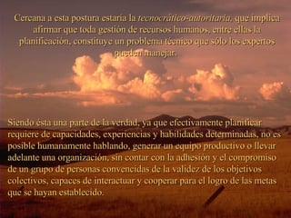 Cercana a esta postura estaría la  tecnocrático-autoritaria,  que implica afirmar que toda gestión de recursos humanos, entre ellas la planificación, constituye un problema técnico que sólo los expertos pueden manejar.  Siendo ésta una parte de la verdad, ya que efectivamente planificar requiere de capacidades, experiencias y habilidades determinadas, no es posible humanamente hablando, generar un equipo productivo o llevar adelante una organización, sin contar con la adhesión y el compromiso de un grupo de personas convencidas de la validez de los objetivos colectivos, capaces de interactuar y cooperar para el logro de las metas que se hayan establecido. 