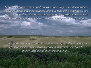 Tal vez en el otro extremo podríamos colocar la postura democrático-participativista, que parecería postular que todo debe consultarse con todos, a todo nivel, siempre, -camino que suele transformarse en una permanente manipulación de la voluntad de las personas y los grupos.  Descrita de esta manera, resulta evidente la imposibilidad de operar efectivamente con ese criterio, el que muy pronto llevaría a la inmovilidad a cualquier grupo humano.  