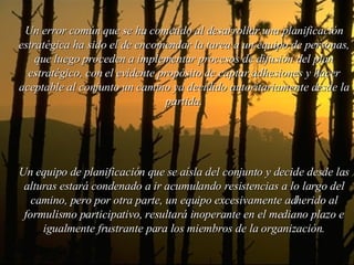 Un error común que se ha cometido al desarrollar una planificación estratégica ha sido el de encomendar la tarea a un equipo de personas, que luego proceden a implementar procesos de difusión del plan estratégico, con el evidente propósito de captar adhesiones y hacer aceptable al conjunto un camino ya decidido autoritariamente desde la partida. Un equipo de planificación que se aísla del conjunto y decide desde las alturas estará condenado a ir acumulando resistencias a lo largo del camino, pero por otra parte, un equipo excesivamente adherido al formulismo participativo, resultará inoperante en el mediano plazo e igualmente frustrante para los miembros de la organización. 