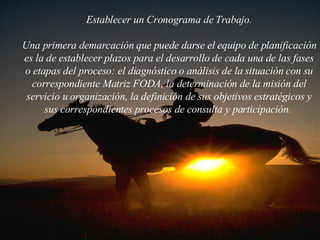 Establecer un Cronograma de Trabajo. Una primera demarcación que puede darse el equipo de planificación es la de establecer plazos para el desarrollo de cada una de las fases o etapas del proceso: el diagnóstico o análisis de la situación con su correspondiente Matriz FODA, la determinación de la misión del servicio u organización, la definición de sus objetivos estratégicos y sus correspondientes procesos de consulta y participación.  