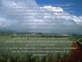Algunas de las preguntas a responder, al respecto son: ¿A quiénes consultar, hasta qué niveles, cómo, cuándo?   ¿Qué forma pueden tomar las consultas: reuniones, entrevistas individuales, formulario escrito, talleres de tipo participativo? ¿Quién o quiénes llevan a cabo las consultas?   ¿Quién o quiénes procesan la información?   ¿Qué tipo de documentos recopilar?   ¿Con qué frecuencia y por qué medios se socializa al conjunto el camino ya recorrido?   ¿Cómo se recogen y procesan los aportes, comentarios o sugerencias de los participantes en tales ocasiones?   ¿Quiénes, cómo y cuándo se toman las decisiones claves, sobre las que ya no se volverá atrás?   ¿A través de qué mecanismos y con cuánta premura y oportunidad esas decisiones serán comunicadas al conjunto de los funcionarios?   