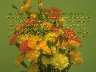 Se comienza a adaptar a la gestión  universitaria  los conceptos de Planificación Estratégica, de aplicación extensiva durante los años ‘ 8 0 y ‘ 9 0 en el ámbito  curricular y educacional . En su carácter de proceso creativo para identificar y realizar las acciones más importantes, considerando los puntos fuertes y débiles, así como los retos y oportunidades futuros, la Planificación Estratégica resulta especialmente útil a l a s  universidades  para una gestión exitosa.  