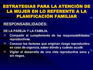 ESTRATEGIAS PARA LA ATENCIÓN DE LA MUJER EN LO REFERENTE A LA PLANIFICACIÓN FAMILIAR DE LA PAREJA Y LA FAMILIA. Compartir el cumplimiento de las responsabilidades reproductivas. Conocer los factores que originan riesgo reproductivo en caso de urgencia, saber dónde y cuándo acudir. Vigilar el desarrollo de una vida reproductiva sana y sin riegos. RESPONSABILIDADES:  
