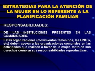 ESTRATEGIAS PARA LA ATENCIÓN DE LA MUJER EN LO REFERENTE A LA PLANIFICACIÓN FAMILIAR DE LAS INSTITUCIONES PRESENTES EN LAS COMUNIDADES. Estas organizaciones (movimientos femeninos, las ONG.s, etc) deben apoyar a las organizaciones comunales en las actividades que realicen a favor de la mujer, tanto en sus derechos como en sus responsabilidades reproductivas. RESPONSABILIDADES:  