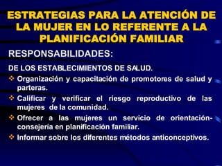 ESTRATEGIAS PARA LA ATENCIÓN DE LA MUJER EN LO REFERENTE A LA PLANIFICACIÓN FAMILIAR DE LOS ESTABLECIMIENTOS DE SALUD. Organización y capacitación de promotores de salud y parteras. Calificar y verificar el riesgo reproductivo de las mujeres  de la comunidad. Ofrecer a las mujeres un servicio de orientación-consejería en planificación familiar. Informar sobre los diferentes métodos anticonceptivos. RESPONSABILIDADES:  