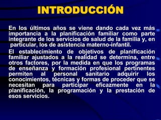 En los últimos años se viene dando cada vez más importancia a la planificación familiar como parte integrante de los servicios de salud de la familia y, en  particular, los de asistencia materno-infantil.  El establecimiento de objetivos de planificación familiar ajustados a la realidad se determina, entre otros factores, por la medida en que los programas de enseñanza y formación profesional pertinentes permiten al personal sanitario adquirir los conocimientos, técnicas y formas de proceder que se necesitan para participar eficazmente en la planificación, la programación y la prestación de esos servicios. INTRODUCCIÓN 