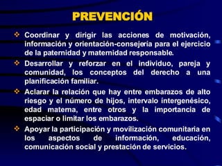 Coordinar y dirigir las acciones de motivación, información y orientación-consejería para el ejercicio de la paternidad y maternidad responsable. Desarrollar y reforzar en el individuo, pareja y comunidad, los conceptos del derecho a una planificación familiar.  Aclarar la relación que hay entre embarazos de alto riesgo y el número de hijos, intervalo íntergenésico, edad materna, entre otros y la importancia de espaciar o limitar los embarazos. Apoyar la participación y movilización comunitaria en los aspectos de información, educación, comunicación social y prestación de servicios.   PREVENCIÓN 