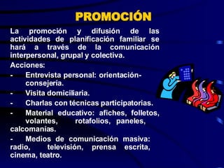 La promoción y difusión de las actividades de planificación familiar se hará a través de la comunicación interpersonal, grupal y colectiva. Acciones: - Entrevista personal: orientación-  consejería. - Visita domiciliaria. - Charlas con técnicas participatorias. - Material educativo: afiches, folletos,  volantes,  rotafolios, paneles,  calcomanías. - Medios de comunicación masiva:  radio,  televisión, prensa escrita,  cinema, teatro. PROMOCIÓN 