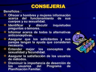 CONSEJERIA Beneficios : Ofrecer a hombres y mujeres información acerca del funcionamiento de sus cuerpos y su sexualidad. Identificar y discutir inquietudes preguntas o temores. Informar acerca de todas la alternativas anticonceptivas. Asegurar que los solicitantes y sus parejas tengan la ayuda que consideren necesaria. Entender mejor los conceptos de sexualidad y fecundidad. Asegurar la satisfacción de los usuarios de métodos. Disminuir la importancia de deserción de los usuarios del Programa de Planificación Familiar. 