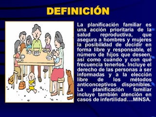 DEFINICIÓN La planificación familiar es una acción prioritaria de la salud reproductiva, que asegura a hombres y mujeres la posibilidad de decidir en forma libre y responsable, el número de hijos que deseen, así como cuando y con qué frecuencia tenerlos. Incluye el derecho de las personas a ser informadas y a la elección libre de los métodos anticonceptivos disponibles. La planificación familiar incluye también atención en casos de infertilidad….MINSA. 
