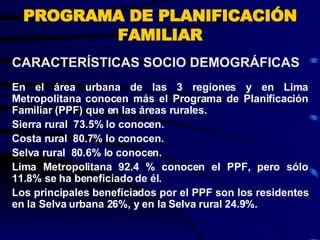 PROGRAMA DE PLANIFICACIÓN FAMILIAR En el área urbana de las 3 regiones y en Lima Metropolitana conocen más el Programa de Planificación Familiar (PPF) que en las áreas rurales. Sierra rural  73.5% lo conocen. Costa rural  80.7% lo conocen. Selva rural  80.6% lo conocen. Lima Metropolitana 92.4 % conocen el PPF, pero sólo 11.8% se ha beneficiado de él.  Los principales beneficiados por el PPF son los residentes en la Selva urbana 26%, y en la Selva rural 24.9%. CARACTERÍSTICAS SOCIO DEMOGRÁFICAS  