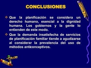 Que la planificación se considera un derecho humano, esencial a la dignidad humana. Los gobiernos y la gente lo entienden de este modo. Que la demanda insatisfecha de servicios de planificación familiar tiende a agudizarse al considerar la prevalencia del uso de métodos anticonceptivos.  CONCLUSIONES 