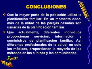 Que la mayor parte de la población utiliza la planificación familiar. En un momento dado, más de la mitad de las parejas casadas son usuarias de la planificación familiar. Que actualmente, diferentes individuos proporcionan servicios, información y suministros de planificación familiar. Así diferentes profesionales de la salud, no solo los médicos, proporcionan la mayoría de los métodos en las clínicas y las comunidades. CONCLUSIONES 