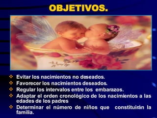 OBJETIVOS. Evitar los nacimientos no deseados.  Favorecer los nacimientos deseados. Regular los intervalos entre los  embarazos. Adaptar el orden cronológico de los nacimientos a las edades de los padres Determinar el número de niños que  constituirán la familia. 