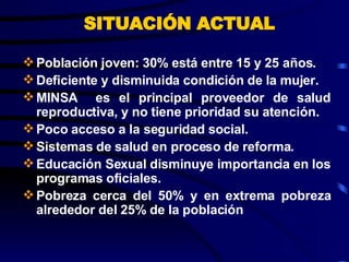 SITUACIÓN ACTUAL Población joven: 30% está entre 15 y 25 años. Deficiente y disminuida condición de la mujer. MINSA  es el principal proveedor de salud reproductiva, y no tiene prioridad su atención. Poco acceso a la seguridad social. Sistemas de salud en proceso de reforma. Educación Sexual disminuye importancia en los programas oficiales. Pobreza cerca del 50% y en extrema pobreza alrededor del 25% de la población 