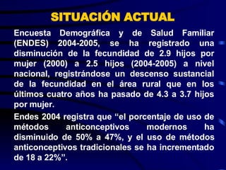 SITUACIÓN ACTUAL Encuesta Demográfica y de Salud Familiar (ENDES) 2004-2005, se ha registrado una disminución de la fecundidad de 2.9 hijos por mujer (2000) a 2.5 hijos (2004-2005) a nivel nacional, registrándose un descenso sustancial de la fecundidad en el área rural que en los últimos cuatro años ha pasado de 4.3 a 3.7 hijos por mujer. Endes 2004 registra que “el porcentaje de uso de métodos anticonceptivos modernos ha disminuido de 50% a 47%, y el uso de métodos anticonceptivos tradicionales se ha incrementado de 18 a 22%”. 