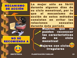 OBSTETRICIA PLANIFICACIÓN FAMILIAR MECANISMO DE ACCIÓN La mujer sólo es fértil durante algunos días de su ciclo menstrual, por lo que el mecanismo de acción de estos métodos consisten en evitar las relaciones sexuales durante éste período NO SE RECOMIENDA A Mujeres que no pueden reconocer las características de su ciclo menstrual Mujeres con ciclos  irregulares 