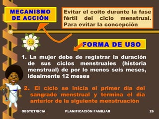 OBSTETRICIA PLANIFICACIÓN FAMILIAR MECANISMO DE ACCIÓN Evitar el coito durante la fase fértil del ciclo menstrual. Para evitar la concepción FORMA DE USO 1. La mujer debe de registrar la duración de sus ciclos menstruales (historia menstrual) de por lo menos seis meses, idealmente 12 meses 2.  El ciclo se inicia el primer día del sangrado menstrual y termina el día anterior de la siguiente menstruación 