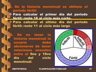 OBSTETRICIA PLANIFICACIÓN FAMILIAR 3. De la historia menstrual se obtiene el periodo fértil: Para calcular el primer día del periodo fértil: reste 18 al ciclo más corto. Para calcular el último día del periodo fértil: reste 11 al ciclo más largo 4. De no tener la historia menstrual la usuaria debe abstenerse de tener relaciones sexuales entre el  9no y 19vo día del ciclo menstrual . 