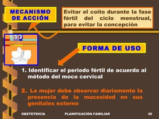 OBSTETRICIA PLANIFICACIÓN FAMILIAR MECANISMO DE ACCIÓN Evitar el coito durante la fase fértil del ciclo menstrual, para evitar la concepción FORMA DE USO 1. Identificar el periodo fértil de acuerdo al método del moco cervical 2.  La mujer debe observar diariamente la presencia de la mucosidad en sus genitales externo 