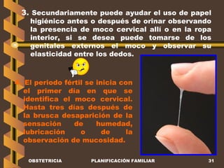 OBSTETRICIA PLANIFICACIÓN FAMILIAR 3.  Secundariamente puede ayudar el uso de papel higiénico antes o después de orinar observando la presencia de moco cervical allí o en la ropa interior, si se desea puede tomarse de los genitales externos el moco y observar su elasticidad entre los dedos. 4.  El periodo fértil se inicia con el primer día en que se identifica el moco cervical. Hasta tres días después de la brusca desaparición de la sensación de humedad, lubricación o de la observación de mucosidad. 
