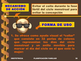 OBSTETRICIA PLANIFICACIÓN FAMILIAR MECANISMO DE ACCIÓN Evitar el coito durante la fase fértil del ciclo menstrual para evitar la concepción FORMA DE USO 1. Se ofrece como ayuda visual el “collar” que consiste en 32 perlas de colores que representan los días del ciclo menstrual y un anillo movible para marcar el día del ciclo en el que está la mujer:  