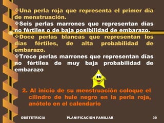 OBSTETRICIA PLANIFICACIÓN FAMILIAR Una perla roja que representa el primer día de menstruación. Seis perlas marrones que representan días no fértiles o de baja posibilidad de embarazo. Doce perlas blancas que representan los días fértiles, de alta probabilidad de embarazo. Trece perlas marrones que representan días no fértiles de muy baja probabilidad de embarazo 2. Al inicio de su menstruación coloque el cilindro de hule negro en la perla roja, anótelo en el calendario 