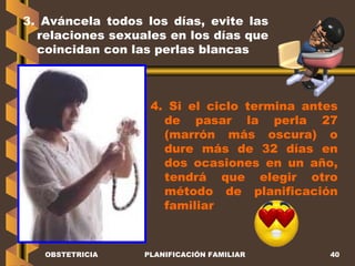 OBSTETRICIA PLANIFICACIÓN FAMILIAR 3. Aváncela todos los días, evite las relaciones sexuales en los días que coincidan con las perlas blancas 4. Si el ciclo termina antes de pasar la perla 27 (marrón más oscura) o dure más de 32 días en dos ocasiones en un año, tendrá que elegir otro método de planificación familiar 