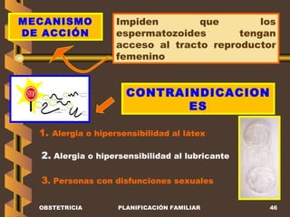 OBSTETRICIA PLANIFICACIÓN FAMILIAR MECANISMO DE ACCIÓN Impiden que los espermatozoides tengan acceso al tracto reproductor femenino CONTRAINDICACIONES 1.  Alergia o hipersensibilidad al látex 2.  Alergia o hipersensibilidad al lubricante 3 . Personas con disfunciones sexuales 