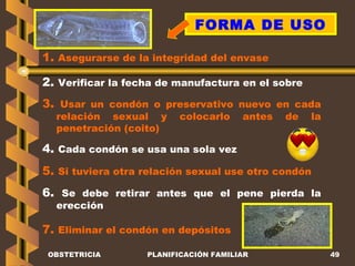 OBSTETRICIA PLANIFICACIÓN FAMILIAR FORMA DE USO 1.  Asegurarse de la integridad del envase  2.  Verificar la fecha de manufactura en el sobre 3.  Usar un condón o preservativo nuevo en cada relación sexual y colocarlo antes de la penetración (coito) 4.  Cada condón se usa una sola vez 5.  Si tuviera otra relación sexual use otro condón 6.  Se debe retirar antes que el pene pierda la erección 7.  Eliminar el condón en depósitos 