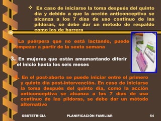OBSTETRICIA PLANIFICACIÓN FAMILIAR En caso de iniciarse la toma después del quinto día y debido a que la acción anticonceptiva se alcanza a los 7 días de uso continuo de las píldoras, se debe dar un método de respaldo como los de barrera 2.  La puérpera que no está lactando, puede empezar a partir de la sexta semana 3.  En mujeres que están amamantando diferir el inicio hasta los seis meses 4.  En el post-aborto se puede iniciar entre el primero y quinto día post-intervención. En caso de iniciarse la toma después del quinto día, como la acción anticonceptiva se alcanza a los 7 días de uso continuo de las píldoras, se debe dar un método alternativo 
