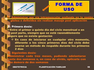 OBSTETRICIA PLANIFICACIÓN FAMILIAR FORMA DE USO 1.  Administrar por vía intramuscular profunda en la región glútea o deltoidea sin realizar masaje post aplicación 2.  Primera dosis: Entre el primer a quinto día del ciclo menstrual o en el post parto, siempre que se esté razonablemente seguro que no existe gestación En caso de iniciarse en cualquier otro momento, diferente a los cinco primeros días del ciclo debe usarse un método de respaldo durante los primeros 2 días 4.  Siguientes dosis: Administrar cada tres meses, pudiendo adelantarse hasta dos semanas o, en caso de olvido, aplicarla con una demora de dos semanas 