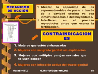 OBSTETRICIA PLANIFICACIÓN FAMILIAR MECANISMO DE ACCIÓN Afectan la capacidad de los espermatozoides de pasar a través de la cavidad uterina ya sea inmovilizándolos o destruyéndolos. Interfieren en el proceso reproductor antes que ocurra la fertilización. CONTRAINDICACIONES 1.  Mujeres que estén embarazadas  2.  Mujeres con sangrado genital sin explicación  3 . Mujeres con múltiples parejas sexuales que no usen condón 4.  Mujeres con infección activa del tracto genital 