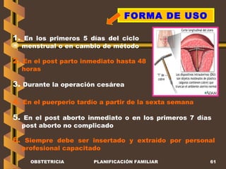 OBSTETRICIA PLANIFICACIÓN FAMILIAR FORMA DE USO 1.  En los primeros 5 días del ciclo menstrual o en cambio de método   2.  En el post parto inmediato hasta 48 horas 3.  Durante la operación cesárea 4.  En el puerperio tardío a partir de la sexta semana 5.  En el post aborto inmediato o en los primeros 7 días post aborto no complicado 6.  Siempre debe ser insertado y extraído por personal profesional capacitado  