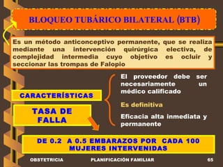 BLOQUEO TUBÁRICO BILATERAL (BTB) OBSTETRICIA PLANIFICACIÓN FAMILIAR Es un método anticonceptivo permanente, que se realiza mediante una intervención quirúrgica electiva, de complejidad intermedia cuyo objetivo es ocluir y seccionar las trompas de Falopio CARACTERÍSTICAS TASA DE FALLA El proveedor debe ser necesariamente un médico calificado Es definitiva DE 0.2  A 0.5 EMBARAZOS POR  CADA 100 MUJERES INTERVENIDAS Eficacia alta inmediata y permanente 