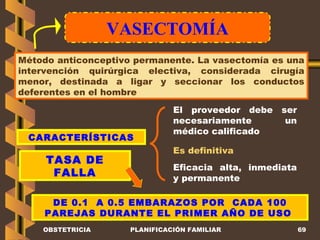 VASECTOMÍA OBSTETRICIA PLANIFICACIÓN FAMILIAR Método anticonceptivo permanente. La vasectomía es una intervención quirúrgica electiva, considerada cirugía menor, destinada a ligar y seccionar los conductos deferentes en el hombre CARACTERÍSTICAS TASA DE FALLA El proveedor debe ser necesariamente un médico calificado Es definitiva DE 0.1  A 0.5 EMBARAZOS POR  CADA 100 PAREJAS DURANTE EL PRIMER AÑO DE USO  Eficacia alta, inmediata y permanente 