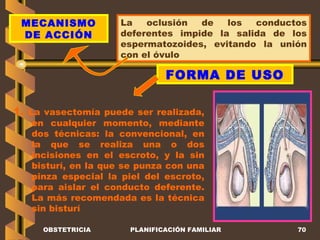 OBSTETRICIA PLANIFICACIÓN FAMILIAR MECANISMO DE ACCIÓN La oclusión de los conductos deferentes impide la salida de los espermatozoides, evitando la unión con el óvulo FORMA DE USO 1.  La vasectomía puede ser realizada, en cualquier momento, mediante dos técnicas: la convencional, en la que se realiza una o dos incisiones en el escroto, y la sin bisturí, en la que se punza con una pinza especial la piel del escroto, para aislar el conducto deferente. La más recomendada es la técnica sin bisturí 