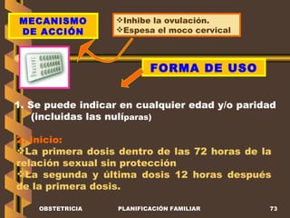 OBSTETRICIA PLANIFICACIÓN FAMILIAR MECANISMO DE ACCIÓN Inhibe la ovulación. Espesa el moco cervical FORMA DE USO 1. Se puede indicar en cualquier edad y/o paridad (incluidas las nulí paras) 2. Inicio: La primera dosis dentro de las 72 horas de la relación sexual sin protección La segunda y última dosis 12 horas después de la primera dosis. 