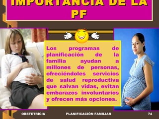 IMPORTANCIA DE LA PF Los programas de planificación de la familia ayudan a millones de personas, ofreciéndoles servicios de salud reproductiva que salvan vidas, evitan embarazos involuntarios y ofrecen más opciones.  OBSTETRICIA PLANIFICACIÓN FAMILIAR 