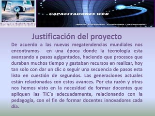 Justificación del proyectoDe acuerdo a las nuevas megatendencias mundiales nos encontramos  en una época donde la tecnología esta avanzando a pasos agigantados, haciendo que procesos que duraban muchos tiempo y gastaban recursos en realizar, hoy tan solo con dar un clic o seguir una secuencia de pasos esta listo en cuestión de segundos. Las generaciones actuales están relacionadas con estos avances. Por eta razón y otras nos hemos visto en la necesidad de formar docentes que apliquen las TIC´s adecuadamente, relacionando con la pedagogía, con el fin de formar docentes innovadores cada día. 