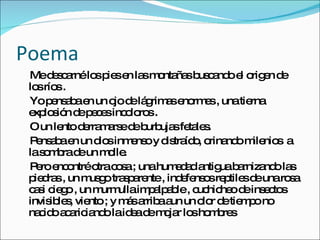 Poema Me descarné los pies en las montañas buscando el origen de los ríos . Yo pensaba en un ojo de lágrimas enormes , una tierna explosión de peces incoloros . O un lento derramarse de burbujas fetales. Pensaba en un dios inmenso y distraído, orinando milenios  a la sombra de un molle. Pero encontré otra cosa ; una humedad antigua barnizando las piedras , un musgo trasparente , indefensos reptiles de una rosa casi ciego , un murmulla impalpable , cuchicheo de insectos invisibles, viento ; y más arriba aun un olor de tiempo no nacido acariciando la idea de mojar los hombres  