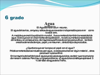 6  grado   Agua  El Agua también es un  recurso . El agua de los ríos , arroyos y saltos de agua nos es tan indispensable para vivir  como lo es el aire . A medida que creció la población mundial , fue aumentando también la necesidad de agua. Claro que con el crecimiento de la población , no solo aumenta la necesidad de alimentos y en consecuencia, de mayores superficies de campo para cultivar , también crece la demanda de ropa , papel y en resumen , de todo tipo de productos . ¿ Que tiene que ver la ropa o el papel con el agua ? Prácticamente todas las industrias usan agua , a veces para disolver algún material , otras para lavar o para enfriar.  En la mayoría de las fabricas el agua que se usa es agua dulce, es decir que no proviene de mares ni océanos. Pero hay un grave problema : el agua dulce constituye apenas el 3 % del total de agua de la Tierra .  