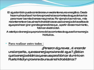 El agua también puede considerarse un excelente recurso energético. Desde hace muchos años el hombre aprovecha las corrientes de agua de los ríos para mover las más diversas maquinarias. Por ejemplo los molinos , más recientemente en las usinas hidroeléctricas se usa la energía de los saltos de agua para hacer girar grandes generadores que , a partir de ese movimiento , fabrican electricidad . A este tipo de energía que proviene de las corrientes de agua se llama energía hidráulica . Para realizar entre todos :   ¿Pensaron alguna vez , al encender una lamparita , que esa energía proviene del agua ? ¿Sabían que la energía eléctrica que se usa para fabricar aluminio en Puerto Madryn proviene de una usina hidroeléctrica ?  